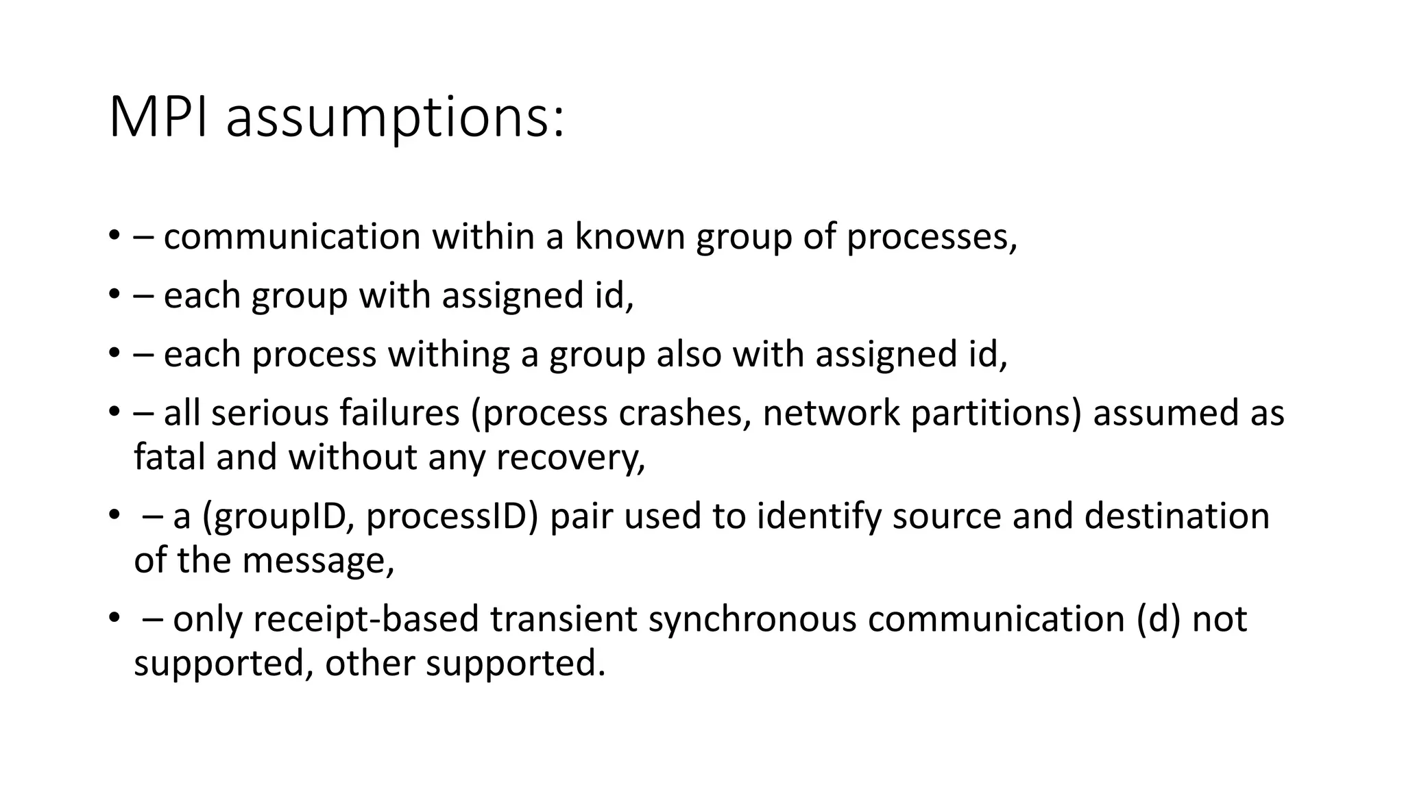 MPI assumptions:
• – communication within a known group of processes,
• – each group with assigned id,
• – each process withing a group also with assigned id,
• – all serious failures (process crashes, network partitions) assumed as
fatal and without any recovery,
• – a (groupID, processID) pair used to identify source and destination
of the message,
• – only receipt-based transient synchronous communication (d) not
supported, other supported.
 