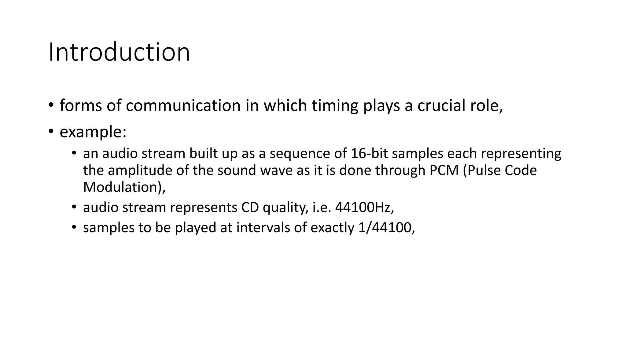 Introduction
• forms of communication in which timing plays a crucial role,
• example:
• an audio stream built up as a sequence of 16-bit samples each representing
the amplitude of the sound wave as it is done through PCM (Pulse Code
Modulation),
• audio stream represents CD quality, i.e. 44100Hz,
• samples to be played at intervals of exactly 1/44100,
 
