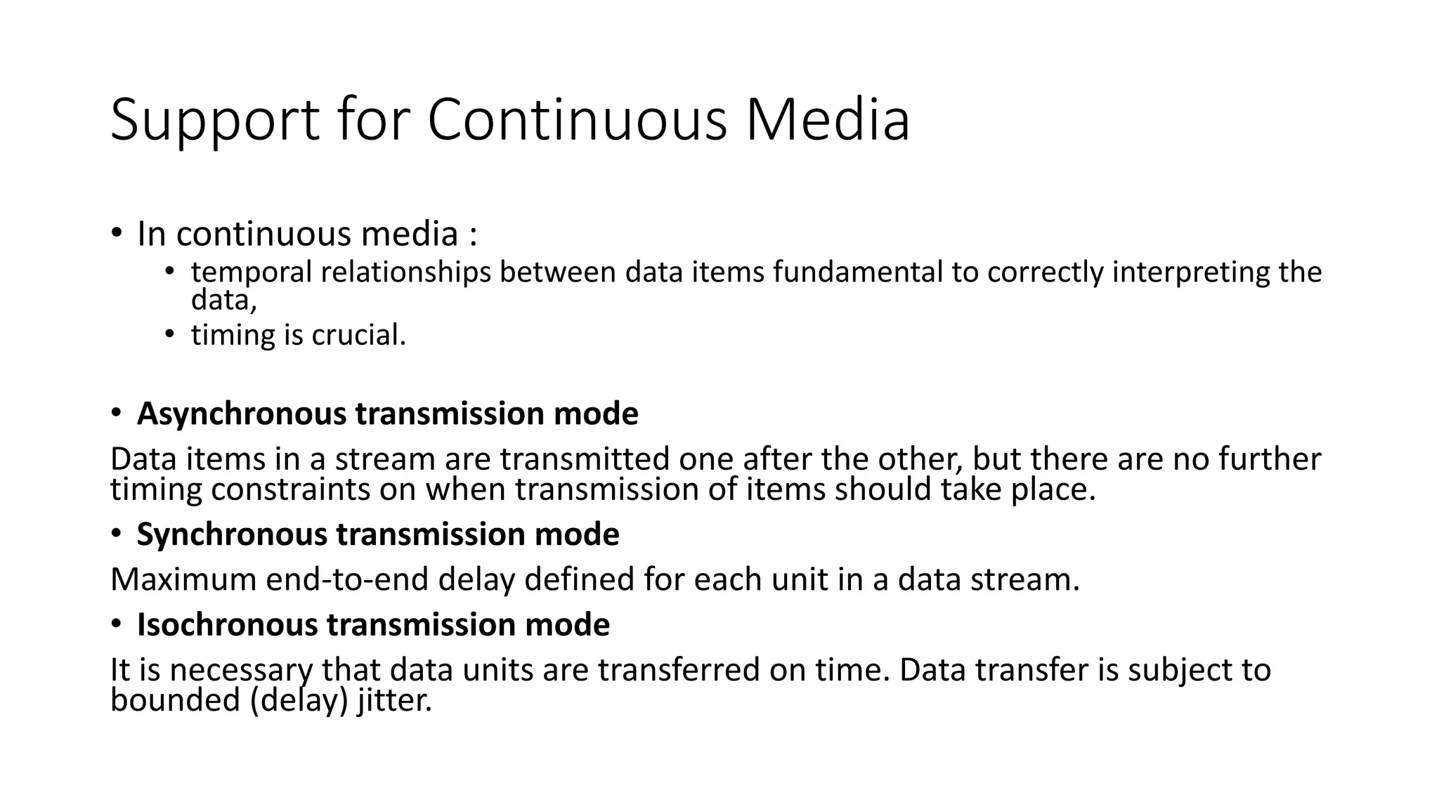 Support for Continuous Media
• In continuous media :
• temporal relationships between data items fundamental to correctly interpreting the
data,
• timing is crucial.
• Asynchronous transmission mode
Data items in a stream are transmitted one after the other, but there are no further
timing constraints on when transmission of items should take place.
• Synchronous transmission mode
Maximum end-to-end delay defined for each unit in a data stream.
• Isochronous transmission mode
It is necessary that data units are transferred on time. Data transfer is subject to
bounded (delay) jitter.
 