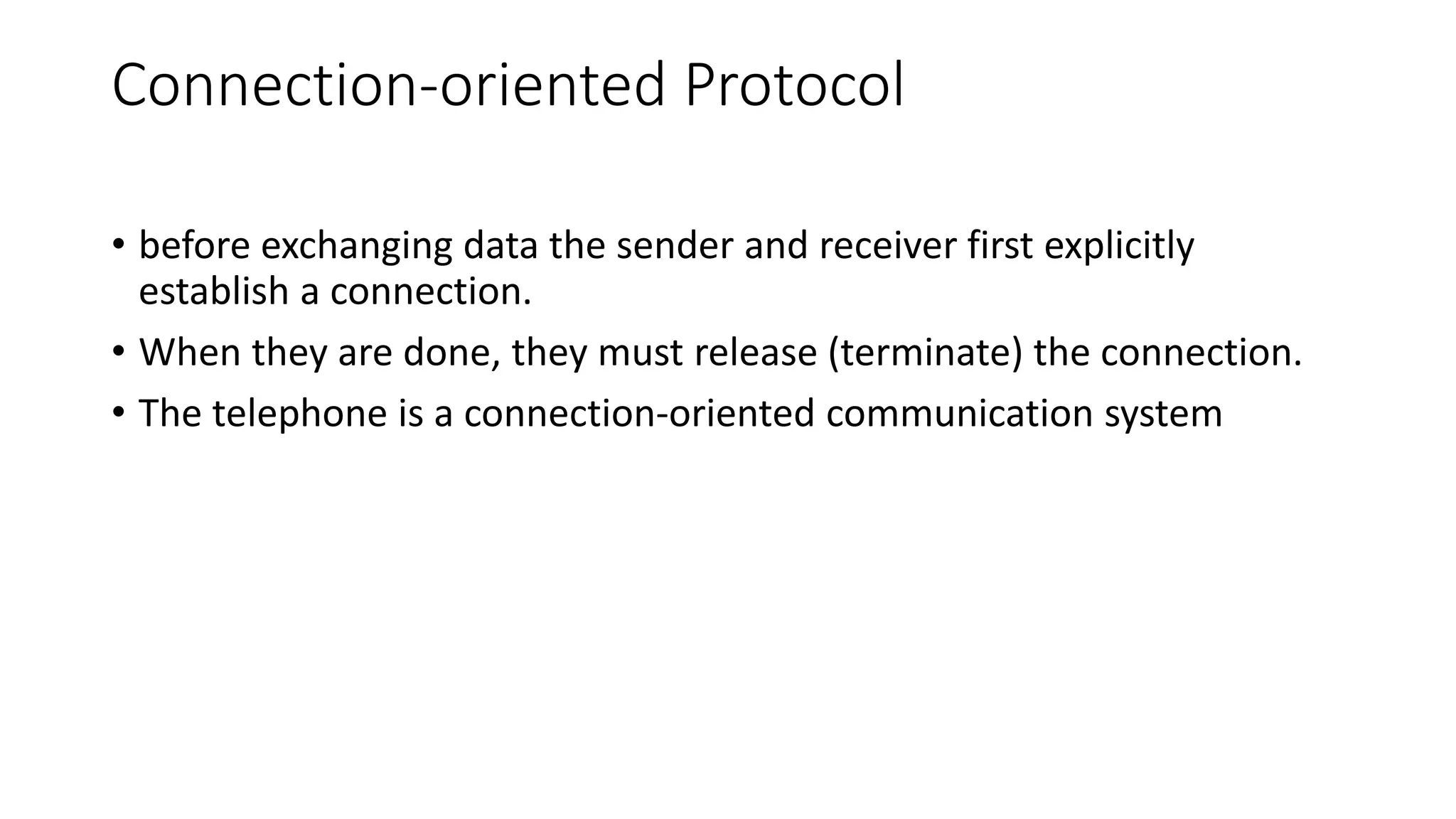 Connection-oriented Protocol
• before exchanging data the sender and receiver first explicitly
establish a connection.
• When they are done, they must release (terminate) the connection.
• The telephone is a connection-oriented communication system
 