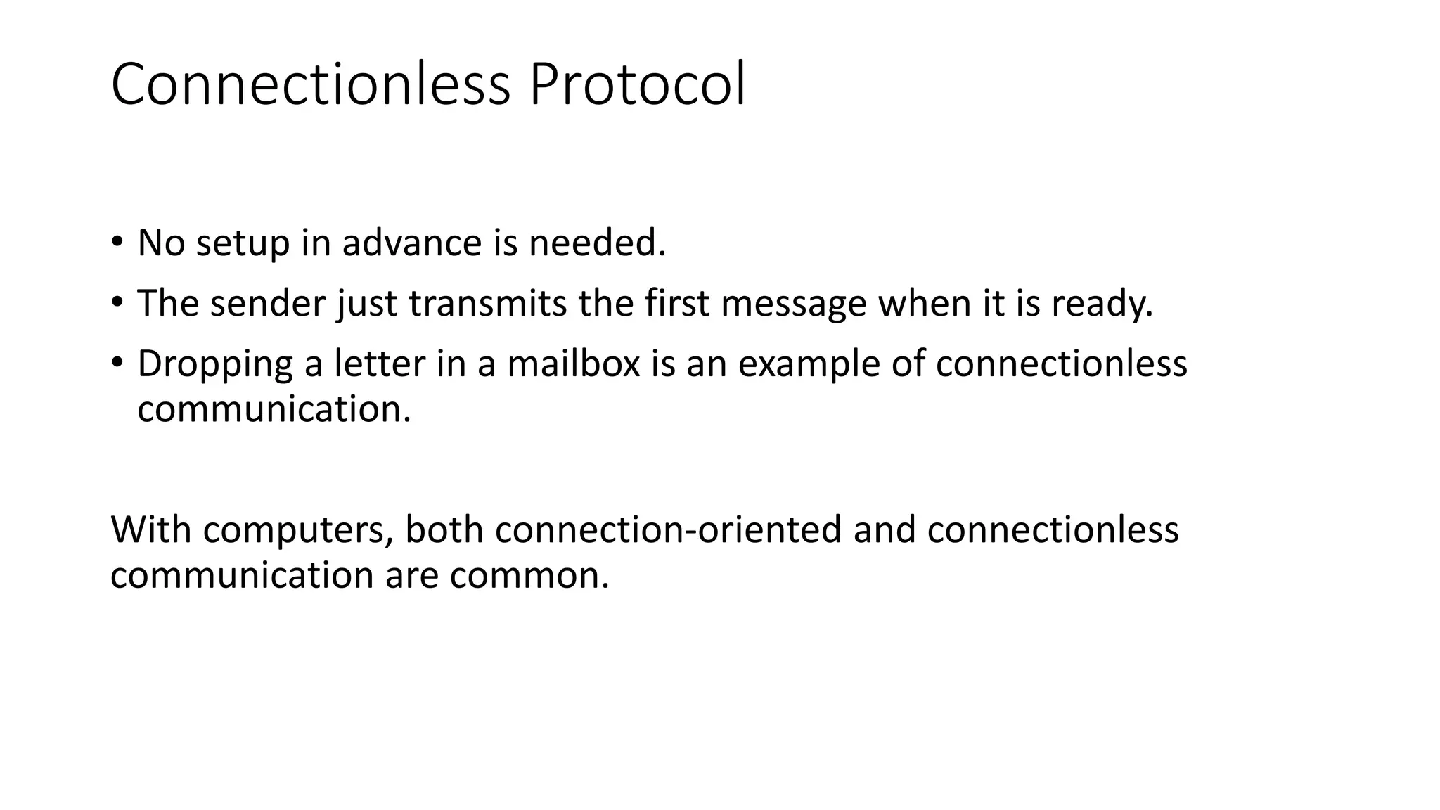 Connectionless Protocol
• No setup in advance is needed.
• The sender just transmits the first message when it is ready.
• Dropping a letter in a mailbox is an example of connectionless
communication.
With computers, both connection-oriented and connectionless
communication are common.
 