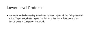 Lower Level Protocols
• We start with discussing the three lowest layers of the OSI protocol
suite. Together, these layers implement the basic functions that
encompass a computer network.
 