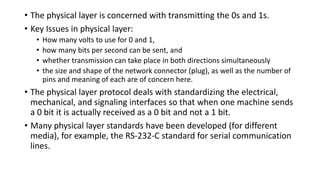 • The physical layer is concerned with transmitting the 0s and 1s.
• Key Issues in physical layer:
• How many volts to use for 0 and 1,
• how many bits per second can be sent, and
• whether transmission can take place in both directions simultaneously
• the size and shape of the network connector (plug), as well as the number of
pins and meaning of each are of concern here.
• The physical layer protocol deals with standardizing the electrical,
mechanical, and signaling interfaces so that when one machine sends
a 0 bit it is actually received as a 0 bit and not a 1 bit.
• Many physical layer standards have been developed (for different
media), for example, the RS-232-C standard for serial communication
lines.
 