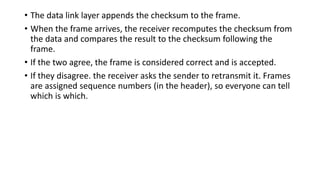 • The data link layer appends the checksum to the frame.
• When the frame arrives, the receiver recomputes the checksum from
the data and compares the result to the checksum following the
frame.
• If the two agree, the frame is considered correct and is accepted.
• If they disagree. the receiver asks the sender to retransmit it. Frames
are assigned sequence numbers (in the header), so everyone can tell
which is which.
 