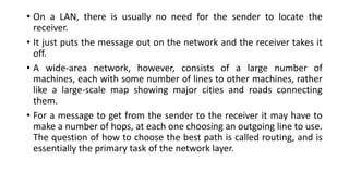 • On a LAN, there is usually no need for the sender to locate the
receiver.
• It just puts the message out on the network and the receiver takes it
off.
• A wide-area network, however, consists of a large number of
machines, each with some number of lines to other machines, rather
like a large-scale map showing major cities and roads connecting
them.
• For a message to get from the sender to the receiver it may have to
make a number of hops, at each one choosing an outgoing line to use.
The question of how to choose the best path is called routing, and is
essentially the primary task of the network layer.
 