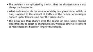 • The problem is complicated by the fact that the shortest route is not
always the best route.
• What really matters is the amount of delay on a given route, which, in
tum, is related to the amount of traffic and the number of messages
queued up for transmission over the various lines.
• The delay can thus change over the course of time. Some routing
algorithms try to adapt to changing loads, whereas others are content
to make decisions based on long-term averages.
 