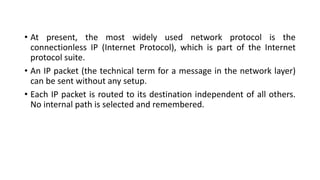 • At present, the most widely used network protocol is the
connectionless IP (Internet Protocol), which is part of the Internet
protocol suite.
• An IP packet (the technical term for a message in the network layer)
can be sent without any setup.
• Each IP packet is routed to its destination independent of all others.
No internal path is selected and remembered.
 
