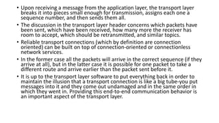 • Upon receiving a message from the application layer, the transport layer
breaks it into pieces small enough for transmission, assigns each one a
sequence number, and then sends them all.
• The discussion in the transport layer header concerns which packets have
been sent, which have been received, how many more the receiver has
room to accept, which should be retransmitted, and similar topics.
• Reliable transport connections (which by definition are connection
oriented) can be built on top of connection-oriented or connectionless
network services.
• In the former case all the packets will arrive in the correct sequence (if they
arrive at all), but in the latter case it is possible for one packet to take a
different route and arrive earlier than the packet sent before it.
• It is up to the transport layer software to put everything back in order to
maintain the illusion that a transport connection is like a big tube-you put
messages into it and they come out undamaged and in the same order in
which they went in. Providing this end-to-end communication behavior is
an important aspect of the transport layer.
 