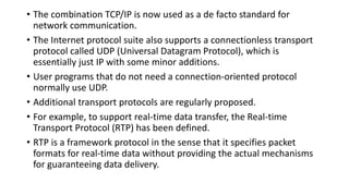 • The combination TCP/IP is now used as a de facto standard for
network communication.
• The Internet protocol suite also supports a connectionless transport
protocol called UDP (Universal Datagram Protocol), which is
essentially just IP with some minor additions.
• User programs that do not need a connection-oriented protocol
normally use UDP.
• Additional transport protocols are regularly proposed.
• For example, to support real-time data transfer, the Real-time
Transport Protocol (RTP) has been defined.
• RTP is a framework protocol in the sense that it specifies packet
formats for real-time data without providing the actual mechanisms
for guaranteeing data delivery.
 