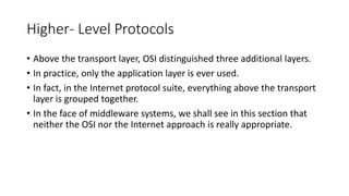 Higher- Level Protocols
• Above the transport layer, OSI distinguished three additional layers.
• In practice, only the application layer is ever used.
• In fact, in the Internet protocol suite, everything above the transport
layer is grouped together.
• In the face of middleware systems, we shall see in this section that
neither the OSI nor the Internet approach is really appropriate.
 