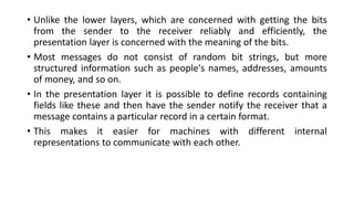 • Unlike the lower layers, which are concerned with getting the bits
from the sender to the receiver reliably and efficiently, the
presentation layer is concerned with the meaning of the bits.
• Most messages do not consist of random bit strings, but more
structured information such as people's names, addresses, amounts
of money, and so on.
• In the presentation layer it is possible to define records containing
fields like these and then have the sender notify the receiver that a
message contains a particular record in a certain format.
• This makes it easier for machines with different internal
representations to communicate with each other.
 
