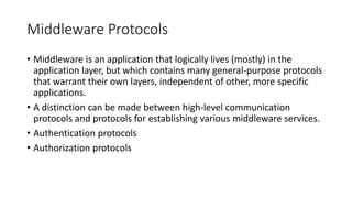Middleware Protocols
• Middleware is an application that logically lives (mostly) in the
application layer, but which contains many general-purpose protocols
that warrant their own layers, independent of other, more specific
applications.
• A distinction can be made between high-level communication
protocols and protocols for establishing various middleware services.
• Authentication protocols
• Authorization protocols
 
