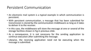 Persistent Communication
• An electronic mail system is a typical example in which communication is
persistent.
• With persistent communication, a message that has been submitted for
transmission is stored by the communication middleware as long as it takes
to deliver it to the receiver.
• In this case, the middleware will store the message at one or several of the
storage facilities shown in Fig in previous slide.
• As a consequence, it is not necessary for the sending application to
continue execution after submitting the message.
• Likewise, the receiving application need not be executing when the
message is submitted.
 