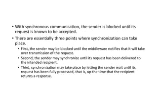 • With synchronous communication, the sender is blocked until its
request is known to be accepted.
• There are essentially three points where synchronization can take
place.
• First, the sender may be blocked until the middleware notifies that it will take
over transmission of the request.
• Second, the sender may synchronize until its request has been delivered to
the intended recipient.
• Third, synchronization may take place by letting the sender wait until its
request has been fully processed, that is, up the time that the recipient
returns a response.
 
