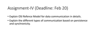 Assignment-IV (Deadline: Feb 20)
• Explain OSI Refence Model for data communication in details.
• Explain the different types of communication based on persistence
and synchronicity.
 