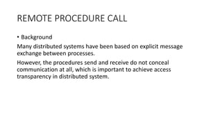 REMOTE PROCEDURE CALL
• Background
Many distributed systems have been based on explicit message
exchange between processes.
However, the procedures send and receive do not conceal
communication at all, which is important to achieve access
transparency in distributed system.
 