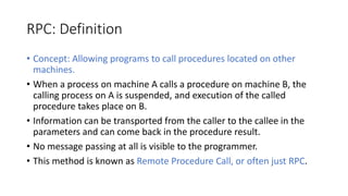 RPC: Definition
• Concept: Allowing programs to call procedures located on other
machines.
• When a process on machine A calls a procedure on machine B, the
calling process on A is suspended, and execution of the called
procedure takes place on B.
• Information can be transported from the caller to the callee in the
parameters and can come back in the procedure result.
• No message passing at all is visible to the programmer.
• This method is known as Remote Procedure Call, or often just RPC.
 