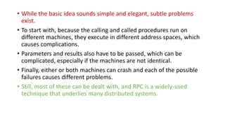 • While the basic idea sounds simple and elegant, subtle problems
exist.
• To start with, because the calling and called procedures run on
different machines, they execute in different address spaces, which
causes complications.
• Parameters and results also have to be passed, which can be
complicated, especially if the machines are not identical.
• Finally, either or both machines can crash and each of the possible
failures causes different problems.
• Still, most of these can be dealt with, and RPC is a widely-used
technique that underlies many distributed systems.
 
