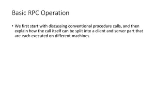 Basic RPC Operation
• We first start with discussing conventional procedure calls, and then
explain how the call itself can be split into a client and server part that
are each executed on different machines.
 
