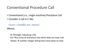 Conventional Procedure Call
• Conventional (i.e., single machine) Procedure Call
• Consider a call in C like:
Count = tead(fd, but, nbytes)
Where,
fd →integer indicating a file,
buf →an array of characters into which data are read, and
nbytes → another integer telling how many bytes to read
 