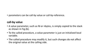 • parameters can be call-by value or call-by-reference.
call-by value
• A value parameter, such as fd or nbytes, is simply copied to the stack
as shown in Fig.(b).
• To the called procedure, a value parameter is just an initialized local
variable.
• The called procedure may modify it, but such changes do not affect
the original value at the calling side.
 