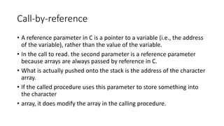 Call-by-reference
• A reference parameter in C is a pointer to a variable (i.e., the address
of the variable), rather than the value of the variable.
• In the call to read. the second parameter is a reference parameter
because arrays are always passed by reference in C.
• What is actually pushed onto the stack is the address of the character
array.
• If the called procedure uses this parameter to store something into
the character
• array, it does modify the array in the calling procedure.
 