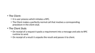 • The Client:
• It is user process which initiates a RPC.
• The Client makes a perfectly normal call that involves a corresponding
procedure in the client stub.
• The Client Stub:
• On receipt of a request it packs a requirement into a message and asks to RPC
runtime to send.
• On receipt of a result it unpacks the result and passes it to client.
 