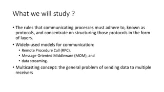 What we will study ?
• The rules that communicating processes must adhere to, known as
protocols, and concentrate on structuring those protocols in the form
of layers.
• Widely-used models for communication:
• Remote Procedure Call (RPC),
• Message-Oriented Middleware (MOM), and
• data streaming.
• Multicasting concept: the general problem of sending data to multiple
receivers
 
