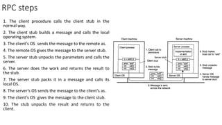 RPC steps
1. The client procedure calls the client stub in the
normal way.
2. The client stub builds a message and calls the local
operating system.
3. The client’s OS sends the message to the remote as.
4. The remote OS gives the message to the server stub.
5. The server stub unpacks the parameters and calls the
server.
6. The server does the work and returns the result to
the stub.
7. The server stub packs it in a message and calls its
local OS.
8. The server’s OS sends the message to the client's as.
9. The client’s OS gives the message to the client stub.
10. The stub unpacks the result and returns to the
client.
 