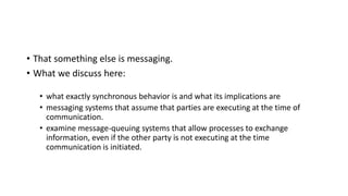 • That something else is messaging.
• What we discuss here:
• what exactly synchronous behavior is and what its implications are
• messaging systems that assume that parties are executing at the time of
communication.
• examine message-queuing systems that allow processes to exchange
information, even if the other party is not executing at the time
communication is initiated.
 