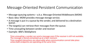 Message-Oriented Persistent Communication
• Message-queuing systems – a.k.a. Message-Oriented Middleware (MOM)
• Basic idea: MOM provides message storage service.
• A message is put in a queue by the sender, and delivered to a destination
queue .
• The target(s) can retrieve their messages from the queue.
• Time uncoupling between sender and receiver
• Example: IBM’s WebSphere
Time uncoupling: a sender can send a message even if the receiver is still not available.
The message is stored and picked up at a later moment.
Time coupled interactions are observable when communication cannot take place
unless both endpoints are operating at the same time.
 