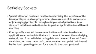 Berkeley Sockets
• Special attention has been paid to standardizing the interface of the
transport layer to allow programmers to make use of its entire suite
of (messaging) protocols through a simple set of primitives. Also,
standard interfaces make it easier to port an application to a different
machine.
• Conceptually, a socket is a communication end point to which an
application can write data that are to be sent out over the underlying
network, and from which incoming data can be read. A socket forms
an abstraction over the actual communication end point that is used
by the local operating system for a specific transport protocol.
 