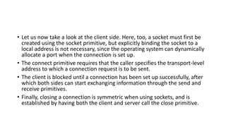 • Let us now take a look at the client side. Here, too, a socket must first be
created using the socket primitive, but explicitly binding the socket to a
local address is not necessary, since the operating system can dynamically
allocate a port when the connection is set up.
• The connect primitive requires that the caller specifies the transport-level
address to which a connection request is to be sent.
• The client is blocked until a connection has been set up successfully, after
which both sides can start exchanging information through the send and
receive primitives.
• Finally, closing a connection is symmetric when using sockets, and is
established by having both the client and server call the close primitive.
 