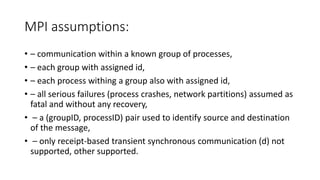 MPI assumptions:
• – communication within a known group of processes,
• – each group with assigned id,
• – each process withing a group also with assigned id,
• – all serious failures (process crashes, network partitions) assumed as
fatal and without any recovery,
• – a (groupID, processID) pair used to identify source and destination
of the message,
• – only receipt-based transient synchronous communication (d) not
supported, other supported.
 