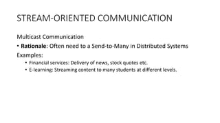 STREAM-ORIENTED COMMUNICATION
Multicast Communication
• Rationale: Often need to a Send-to-Many in Distributed Systems
Examples:
• Financial services: Delivery of news, stock quotes etc.
• E-learning: Streaming content to many students at different levels.
 