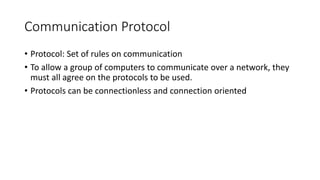 Communication Protocol
• Protocol: Set of rules on communication
• To allow a group of computers to communicate over a network, they
must all agree on the protocols to be used.
• Protocols can be connectionless and connection oriented
 