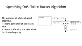 Specifying QoS: Token Bucket Algorithm
The principle of a token bucket
algorithm.
– tokens generated at a constant
rate,
– tokens buffered in a bucket which
has limited capacity.
 