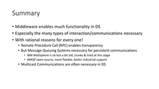 Summary
• Middleware enables much functionality in DS
• Especially the many types of interaction/communications necessary
• With rational reasons for every one!
• Remote Procedure Call (RPC) enables transparency
• But Message Queuing Systems necessary for persistent communications
• IBM WebSphere is ok but a bit old, clunky & tired at this stage
• AMQP open source, more flexible, better Industrial support
• Multicast Communications are often necessary in DS
 
