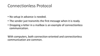 Connectionless Protocol
• No setup in advance is needed.
• The sender just transmits the first message when it is ready.
• Dropping a letter in a mailbox is an example of connectionless
communication.
With computers, both connection-oriented and connectionless
communication are common.
 