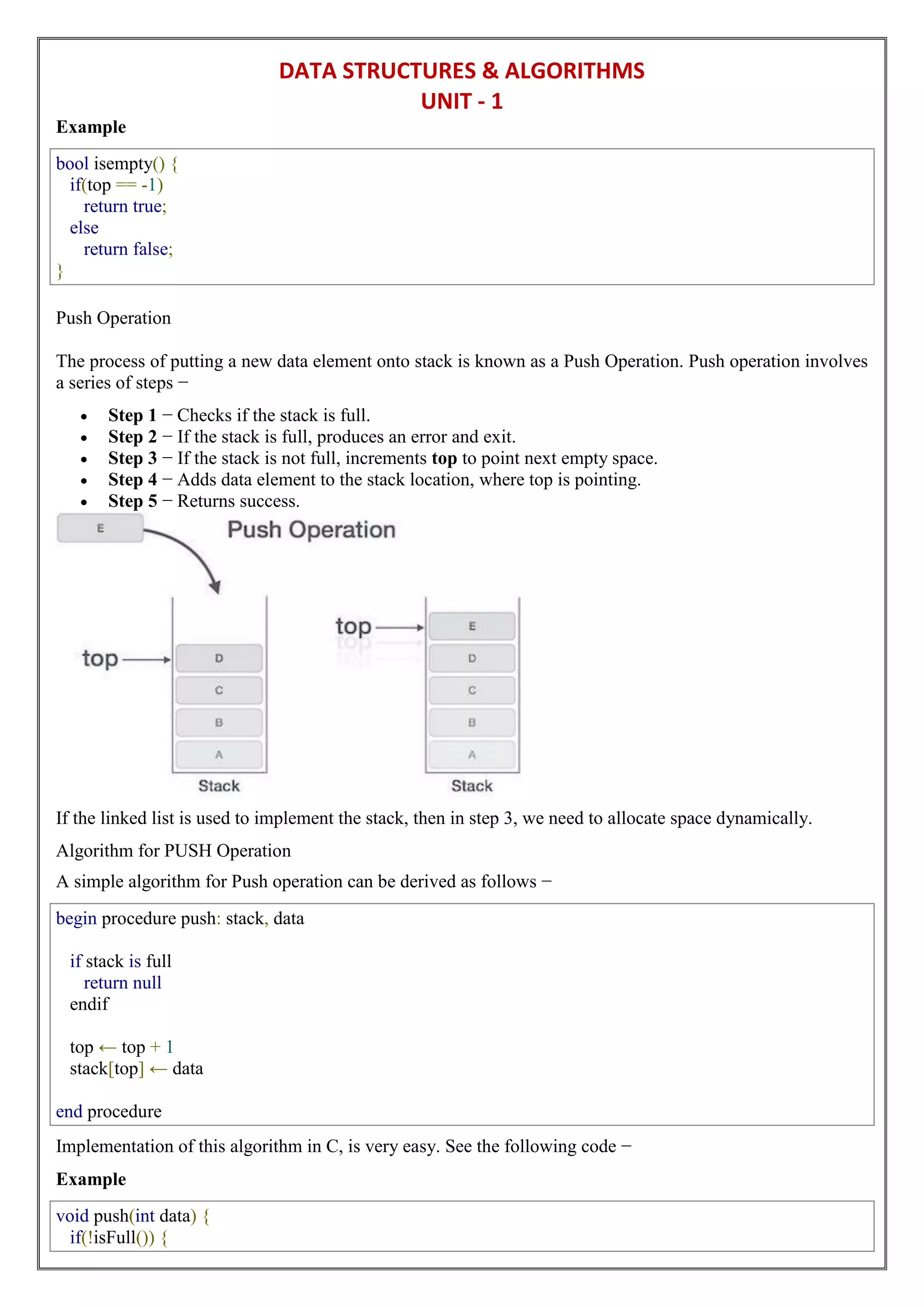 DATA STRUCTURES & ALGORITHMS
UNIT - 1
Example
bool isempty() {
if(top == -1)
return true;
else
return false;
}
Push Operation
The process of putting a new data element onto stack is known as a Push Operation. Push operation involves
a series of steps −
 Step 1 − Checks if the stack is full.
 Step 2 − If the stack is full, produces an error and exit.
 Step 3 − If the stack is not full, increments top to point next empty space.
 Step 4 − Adds data element to the stack location, where top is pointing.
 Step 5 − Returns success.
If the linked list is used to implement the stack, then in step 3, we need to allocate space dynamically.
Algorithm for PUSH Operation
A simple algorithm for Push operation can be derived as follows −
begin procedure push: stack, data
if stack is full
return null
endif
top ← top + 1
stack[top] ← data
end procedure
Implementation of this algorithm in C, is very easy. See the following code −
Example
void push(int data) {
if(!isFull()) {
 