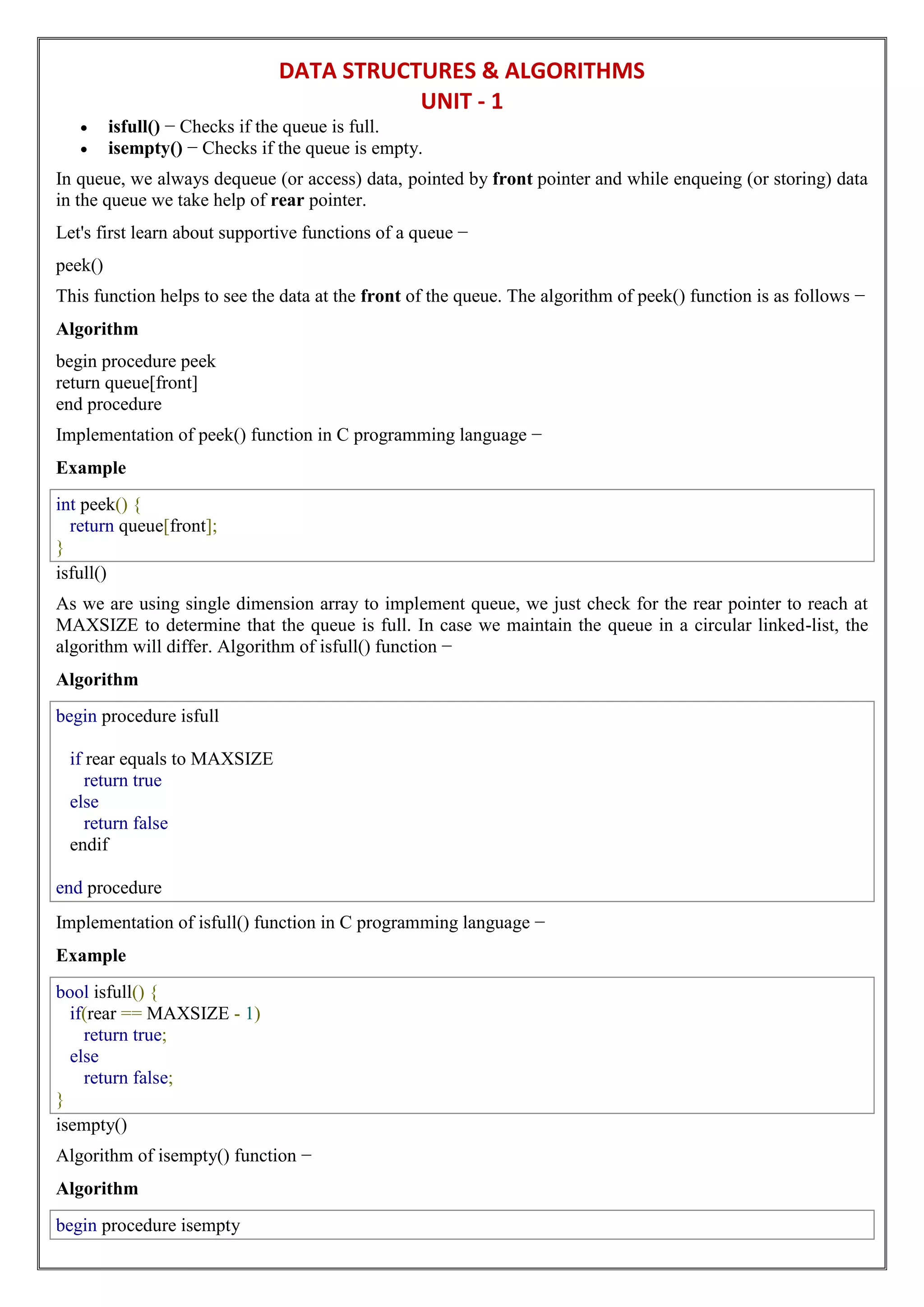 DATA STRUCTURES & ALGORITHMS
UNIT - 1
 isfull() − Checks if the queue is full.
 isempty() − Checks if the queue is empty.
In queue, we always dequeue (or access) data, pointed by front pointer and while enqueing (or storing) data
in the queue we take help of rear pointer.
Let's first learn about supportive functions of a queue −
peek()
This function helps to see the data at the front of the queue. The algorithm of peek() function is as follows −
Algorithm
begin procedure peek
return queue[front]
end procedure
Implementation of peek() function in C programming language −
Example
int peek() {
return queue[front];
}
isfull()
As we are using single dimension array to implement queue, we just check for the rear pointer to reach at
MAXSIZE to determine that the queue is full. In case we maintain the queue in a circular linked-list, the
algorithm will differ. Algorithm of isfull() function −
Algorithm
begin procedure isfull
if rear equals to MAXSIZE
return true
else
return false
endif
end procedure
Implementation of isfull() function in C programming language −
Example
bool isfull() {
if(rear == MAXSIZE - 1)
return true;
else
return false;
}
isempty()
Algorithm of isempty() function −
Algorithm
begin procedure isempty
 