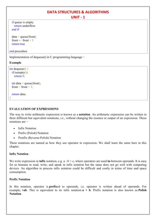 DATA STRUCTURES & ALGORITHMS
UNIT - 1
if queue is empty
return underflow
end if
data = queue[front]
front ← front + 1
return true
end procedure
Implementation of dequeue() in C programming language −
Example
int dequeue() {
if(isempty())
return 0;
int data = queue[front];
front = front + 1;
return data;
}
EVALUATION OF EXPRESSIONS
The way to write arithmetic expression is known as a notation. An arithmetic expression can be written in
three different but equivalent notations, i.e., without changing the essence or output of an expression. These
notations are −
 Infix Notation
 Prefix (Polish) Notation
 Postfix (Reverse-Polish) Notation
These notations are named as how they use operator in expression. We shall learn the same here in this
chapter.
Infix Notation
We write expression in infix notation, e.g. a - b + c, where operators are used in-between operands. It is easy
for us humans to read, write, and speak in infix notation but the same does not go well with computing
devices. An algorithm to process infix notation could be difficult and costly in terms of time and space
consumption.
Prefix Notation
In this notation, operator is prefixed to operands, i.e. operator is written ahead of operands. For
example, +ab. This is equivalent to its infix notation a + b. Prefix notation is also known as Polish
Notation.
 
