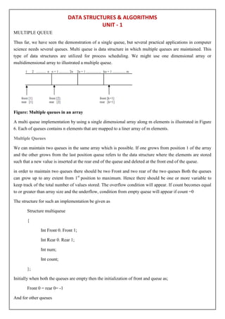 DATA STRUCTURES & ALGORITHMS
UNIT - 1
MULTIPLE QUEUE
Thus far, we have seen the demonstration of a single queue, but several practical applications in computer
science needs several queues. Multi queue is data structure in which multiple queues are maintained. This
type of data structures are utilized for process scheduling. We might use one dimensional array or
multidimensional array to illustrated a multiple queue.
Figure: Multiple queues in an array
A multi queue implementation by using a single dimensional array along m elements is illustrated in Figure
6. Each of queues contains n elements that are mapped to a liner array of m elements.
Multiple Queues
We can maintain two queues in the same array which is possible. If one grows from position 1 of the array
and the other grows from the last position queue refers to the data structure where the elements are stored
such that a new value is inserted at the rear end of the queue and deleted at the front end of the queue.
in order to maintain two queues there should be two Front and two rear of the two queues Both the queues
can grow up to any extent from 1st
position to maximum. Hence there should be one or more variable to
keep track of the total number of values stored. The overflow condition will appear. If count becomes equal
to or greater than array size and the underflow, condition from empty queue will appear if count =0
The structure for such an implementation be given as
Structure multiqueue
{
Int Front 0. Front 1;
Int Rear 0. Rear 1;
Int num;
Int count;
};
Initially when both the queues are empty then the initialization of front and queue as;
Front 0 = rear 0= -1
And for other queues
 