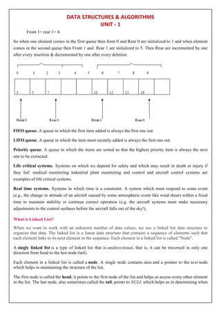 DATA STRUCTURES & ALGORITHMS
UNIT - 1
Front 1= rear 1= 4.
So when one element comes in the first queue then front 0 and Rear 0 are initialized to 1 and when element
comes in the second queue then Front 1 and Rear 1 are initialized to 5. Then Rear are incremented by one
after every insertion & decremented by one after every deletion.
FIFO queue. A queue in which the first item added is always the first one out.
LIFO queue. A queue in which the item most recently added is always the first one out.
Priority queue. A queue in which the items are sorted so that the highest priority item is always the next
one to be extracted.
Life critical systems. Systems on which we depend for safety and which may result in death or injury if
they fail: medical monitoring industrial plant monitoring and control and aircraft control systems are
examples of life critical systems.
Real time systems. Systems in which time is a constraint. A system which must respond to some event
(e.g., the change in attitude of an aircraft caused by some atmospheric event like wind shear) within a fixed
time to maintain stability or continue correct operation (e.g. the aircraft systems must make necessary
adjustments to the control surfaces before the aircraft falls out of the sky!).
What is Linked List?
When we want to work with an unknown number of data values, we use a linked list data structure to
organize that data. The linked list is a linear data structure that contains a sequence of elements such that
each element links to its next element in the sequence. Each element in a linked list is called "Node".
A singly linked list is a type of linked list that is unidirectional, that is, it can be traversed in only one
direction from head to the last node (tail).
Each element in a linked list is called a node. A single node contains data and a pointer to the next node
which helps in maintaining the structure of the list.
The first node is called the head; it points to the first node of the list and helps us access every other element
in the list. The last node, also sometimes called the tail, points to NULL which helps us in determining when
 