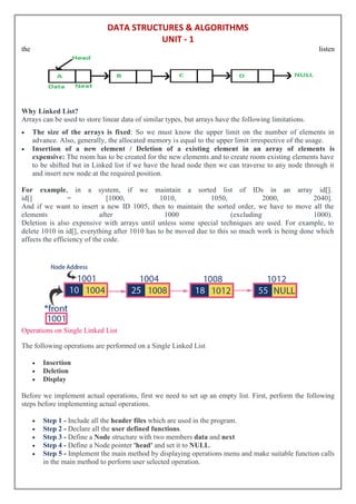 DATA STRUCTURES & ALGORITHMS
UNIT - 1
the listen
Why Linked List?
Arrays can be used to store linear data of similar types, but arrays have the following limitations.
 The size of the arrays is fixed: So we must know the upper limit on the number of elements in
advance. Also, generally, the allocated memory is equal to the upper limit irrespective of the usage.
 Insertion of a new element / Deletion of a existing element in an array of elements is
expensive: The room has to be created for the new elements and to create room existing elements have
to be shifted but in Linked list if we have the head node then we can traverse to any node through it
and insert new node at the required position.
For example, in a system, if we maintain a sorted list of IDs in an array id[].
id[] = [1000, 1010, 1050, 2000, 2040].
And if we want to insert a new ID 1005, then to maintain the sorted order, we have to move all the
elements after 1000 (excluding 1000).
Deletion is also expensive with arrays until unless some special techniques are used. For example, to
delete 1010 in id[], everything after 1010 has to be moved due to this so much work is being done which
affects the efficiency of the code.
Operations on Single Linked List
The following operations are performed on a Single Linked List
 Insertion
 Deletion
 Display
Before we implement actual operations, first we need to set up an empty list. First, perform the following
steps before implementing actual operations.
 Step 1 - Include all the header files which are used in the program.
 Step 2 - Declare all the user defined functions.
 Step 3 - Define a Node structure with two members data and next
 Step 4 - Define a Node pointer 'head' and set it to NULL.
 Step 5 - Implement the main method by displaying operations menu and make suitable function calls
in the main method to perform user selected operation.
 