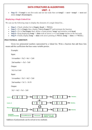 DATA STRUCTURES & ALGORITHMS
UNIT - 1
 Step 12 - If temp1 is not first node and not last node then set temp2 → next = temp1 → next and
delete temp1 (free(temp1)).
Displaying a Single Linked List
We can use the following steps to display the elements of a single linked list...
 Step 1 - Check whether list is Empty (head == NULL)
 Step 2 - If it is Empty then, display 'List is Empty!!!' and terminate the function.
 Step 3 - If it is Not Empty then, define a Node pointer 'temp' and initialize with head.
 Step 4 - Keep displaying temp → data with an arrow (--->) until temp reaches to the last node
 Step 5 - Finally display temp → data with arrow pointing to NULL (temp → data ---> NULL).
POLYNOMIAL ADDITION
Given two polynomial numbers represented by a linked list. Write a function that add these lists
means add the coefficients that have same variable powers.
Example:
Input:
1st number = 5x2 + 4x1 + 2x0
2nd number = -5x1 - 5x0
Output:
5x2-1x1-3x0
Input:
1st number = 5x3 + 4x2 + 2x0
2nd number = 5x^1 - 5x^0
Output:
5x3 + 4x2 + 5x1 - 3x0
Addition of polynomials can be solved in two methods.
 