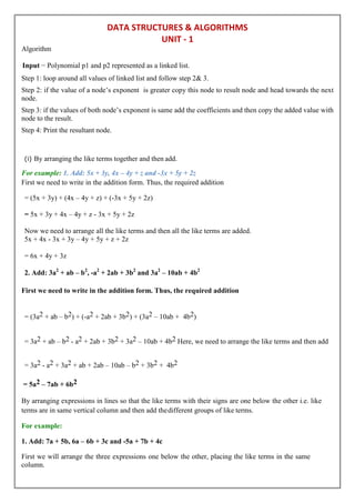 DATA STRUCTURES & ALGORITHMS
UNIT - 1
Algorithm
Input − Polynomial p1 and p2 represented as a linked list.
Step 1: loop around all values of linked list and follow step 2& 3.
Step 2: if the value of a node’s exponent is greater copy this node to result node and head towards the next
node.
Step 3: if the values of both node’s exponent is same add the coefficients and then copy the added value with
node to the result.
Step 4: Print the resultant node.
(i) By arranging the like terms together and then add.
For example: 1. Add: 5x + 3y, 4x – 4y + z and -3x + 5y + 2z
First we need to write in the addition form. Thus, the required addition
= (5x + 3y) + (4x – 4y + z) + (-3x + 5y + 2z)
= 5x + 3y + 4x – 4y + z - 3x + 5y + 2z
Now we need to arrange all the like terms and then all the like terms are added.
5x + 4x - 3x + 3y – 4y + 5y + z + 2z
= 6x + 4y + 3z
2. Add: 3a2
+ ab – b2
, -a2
+ 2ab + 3b2
and 3a2
– 10ab + 4b2
First we need to write in the addition form. Thus, the required addition
= (3a2 + ab – b2) + (-a2 + 2ab + 3b2) + (3a2 – 10ab + 4b2)
= 3a2 + ab – b2 - a2 + 2ab + 3b2 + 3a2 – 10ab + 4b2 Here, we need to arrange the like terms and then add
= 3a2 - a2 + 3a2 + ab + 2ab – 10ab – b2 + 3b2 + 4b2
= 5a2 – 7ab + 6b2
By arranging expressions in lines so that the like terms with their signs are one below the other i.e. like
terms are in same vertical column and then add thedifferent groups of like terms.
For example:
1. Add: 7a + 5b, 6a – 6b + 3c and -5a + 7b + 4c
First we will arrange the three expressions one below the other, placing the like terms in the same
column.
 
