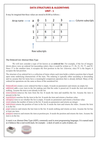 DATA STRUCTURES & ALGORITHMS
UNIT - 1
It may be imagined that these values are stored in RAM as follows :
The Ordered List Abstract Data Type
We will now consider a type of list known as an ordered list. For example, if the list of integers
shown above were an ordered list (ascending order), then it could be written as 17, 26, 31, 54, 77, and 93.
Since 17 is the smallest item, it occupies the first position in the list. Likewise, since 93 is the largest, it
occupies the last position.
The structure of an ordered list is a collection of items where each item holds a relative position that is based
upon some underlying characteristic of the item. The ordering is typically either ascending or descending
and we assume that list items have a meaningful comparison operation that is already defined. Many of the
ordered list operations are the same as those of the unordered list.
 OrderedList() creates a new ordered list that is empty. It needs no parameters and returns an empty list.
 add(item) adds a new item to the list making sure that the order is preserved. It needs the item and returns
nothing. Assume the item is not already in the list.
 remove(item) removes the item from the list. It needs the item and modifies the list. Assume the item is
present in the list.
 search(item) searches for the item in the list. It needs the item and returns a boolean value.
 isEmpty() tests to see whether the list is empty. It needs no parameters and returns a boolean value.
 size() returns the number of items in the list. It needs no parameters and returns an integer.
 index(item) returns the position of item in the list. It needs the item and returns the index. Assume the item
is in the list.
 pop() removes and returns the last item in the list. It needs nothing and returns an item. Assume the list has
at least one item.
 pop(pos) removes and returns the item at position pos. It needs the position and returns the item. Assume the
item is in the list.
A stack is an Abstract Data Type (ADT), commonly used in most programming languages. It is named stack
as it behaves like a real-world stack, for example – a deck of cards or a pile of plates, etc.
 