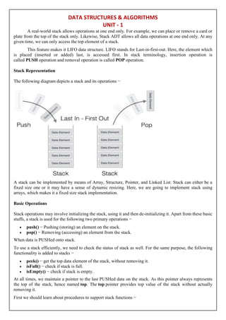 DATA STRUCTURES & ALGORITHMS
UNIT - 1
A real-world stack allows operations at one end only. For example, we can place or remove a card or
plate from the top of the stack only. Likewise, Stack ADT allows all data operations at one end only. At any
given time, we can only access the top element of a stack.
This feature makes it LIFO data structure. LIFO stands for Last-in-first-out. Here, the element which
is placed (inserted or added) last, is accessed first. In stack terminology, insertion operation is
called PUSH operation and removal operation is called POP operation.
Stack Representation
The following diagram depicts a stack and its operations −
A stack can be implemented by means of Array, Structure, Pointer, and Linked List. Stack can either be a
fixed size one or it may have a sense of dynamic resizing. Here, we are going to implement stack using
arrays, which makes it a fixed size stack implementation.
Basic Operations
Stack operations may involve initializing the stack, using it and then de-initializing it. Apart from these basic
stuffs, a stack is used for the following two primary operations −
 push() − Pushing (storing) an element on the stack.
 pop() − Removing (accessing) an element from the stack.
When data is PUSHed onto stack.
To use a stack efficiently, we need to check the status of stack as well. For the same purpose, the following
functionality is added to stacks −
 peek() − get the top data element of the stack, without removing it.
 isFull() − check if stack is full.
 isEmpty() − check if stack is empty.
At all times, we maintain a pointer to the last PUSHed data on the stack. As this pointer always represents
the top of the stack, hence named top. The top pointer provides top value of the stack without actually
removing it.
First we should learn about procedures to support stack functions −
 