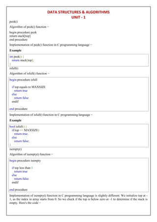 DATA STRUCTURES & ALGORITHMS
UNIT - 1
peek()
Algorithm of peek() function −
begin procedure peek
return stack[top]
end procedure
Implementation of peek() function in C programming language −
Example
int peek() {
return stack[top];
}
isfull()
Algorithm of isfull() function −
begin procedure isfull
if top equals to MAXSIZE
return true
else
return false
endif
end procedure
Implementation of isfull() function in C programming language −
Example
bool isfull() {
if(top == MAXSIZE)
return true;
else
return false;
}
isempty()
Algorithm of isempty() function −
begin procedure isempty
if top less than 1
return true
else
return false
endif
end procedure
Implementation of isempty() function in C programming language is slightly different. We initialize top at -
1, as the index in array starts from 0. So we check if the top is below zero or -1 to determine if the stack is
empty. Here's the code −
 